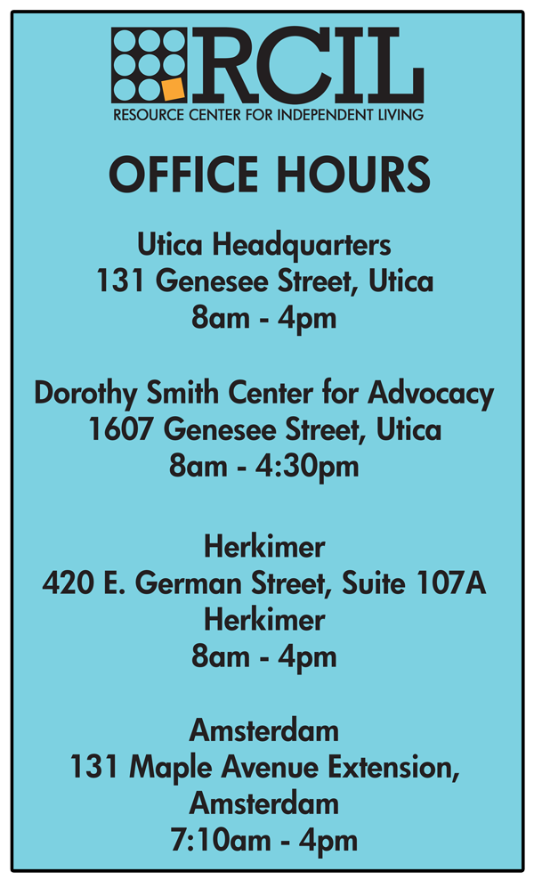 RCIL Office Hours: Utica Headquarters  131 Genesee Street, Utica 8am - 4pm  Dorothy Smith Center for Advocacy 1607 Genesee Street, Utica 8am - 4:30pm   Herkimer 420 E. German Street, Suite 107A Herkimer 8am - 4pm   Amsterdam 131 Maple Avenue Extension, Amsterdam 7:10am - 4pm
